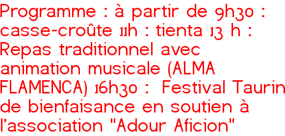 Programme : à partir de 9h30 : casse-croûte 11h : tienta 13 h : Repas traditionnel avec animation musicale (ALMA FLAMENCA) 16h30 : Festival Taurin de bienfaisance en soutien à l'association "Adour Aficion"